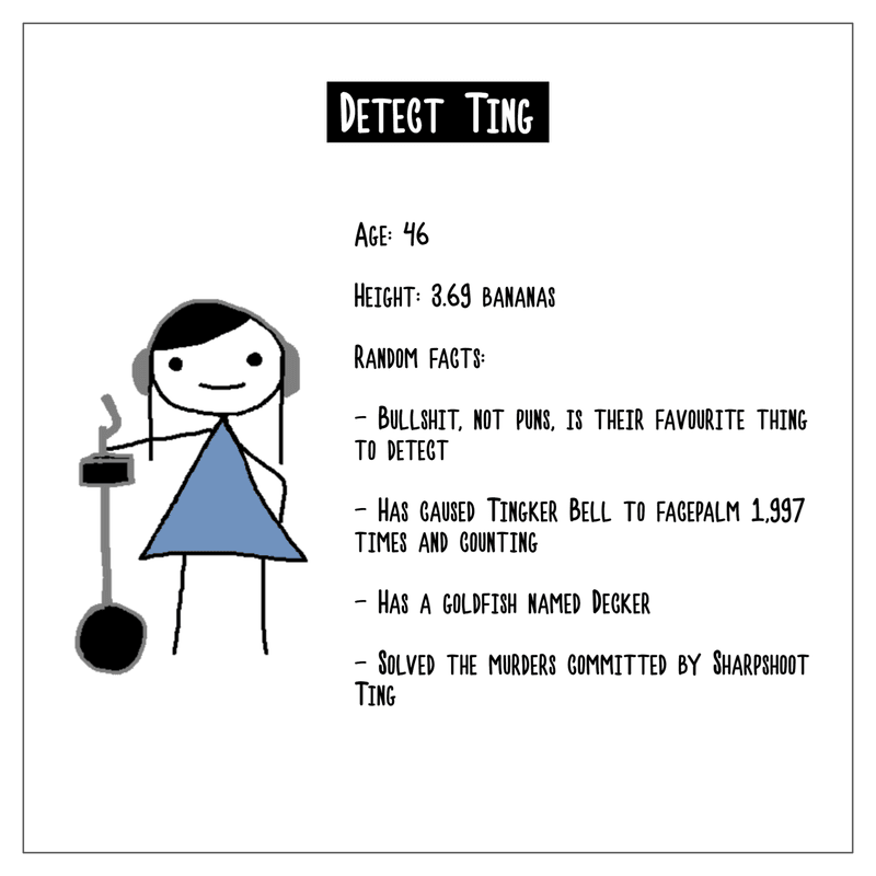 A character biography of Detect Ting. Age is 46. Height is 3.69 bananas. Random facts include: bullshit, not puns, is their favourite thing to detect; they caused Tingker Bell to facepalm 1,997 times and counting; they have a goldfish named Decker; they solved the murder committed by Sharpshoot Ting.