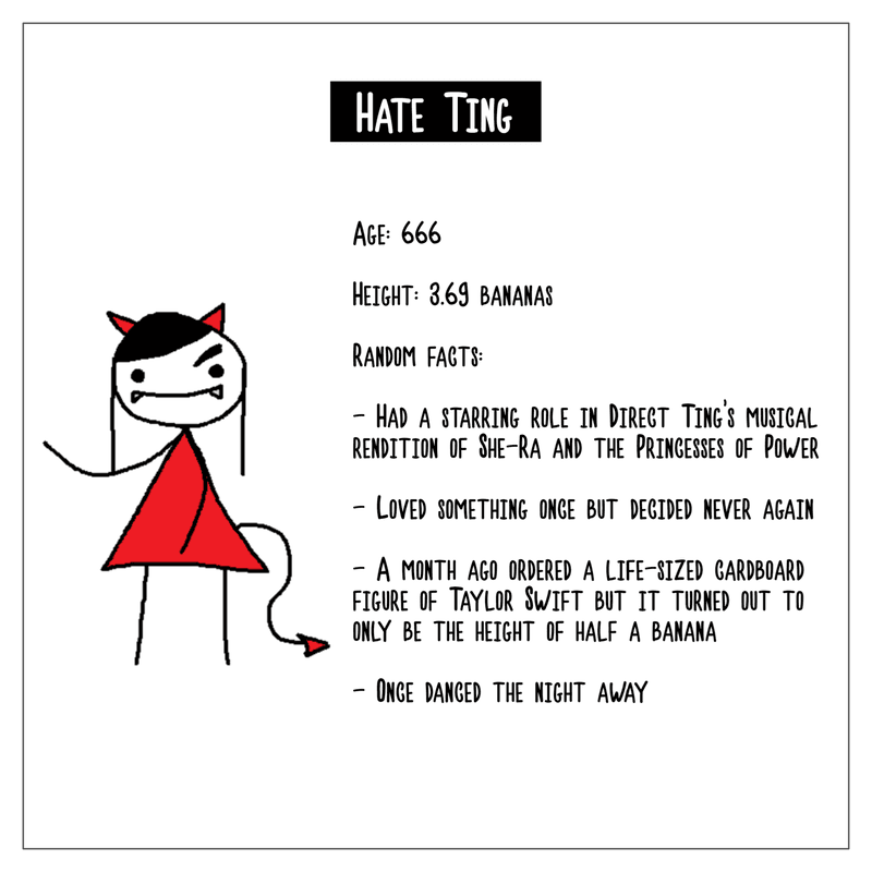 A character biography of Hate Ting. Age is 666. Height is 3.69 bananas. Random facts include: they had a starring role in Direct Ting's musical rendition of She-Ra and the Princesses of Power; they loved something once but decided never again; a month ago ordered a life-sized cardboard figure of Taylor Swift but it turned out to only be the height of half a banana; they once danced the night away.