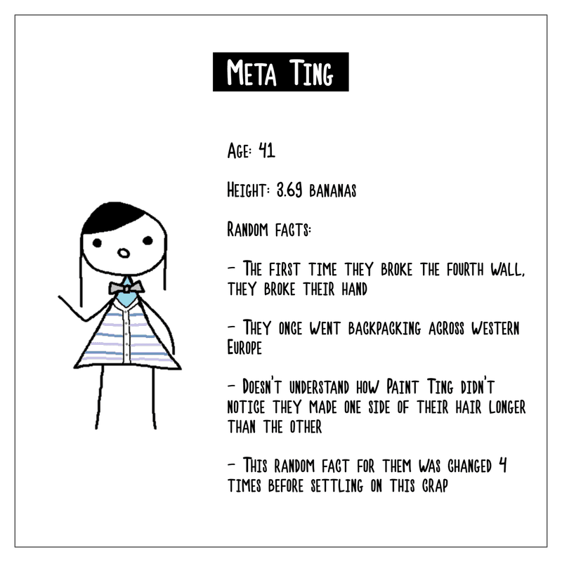 A character biography of Meta Ting. Age is 41. Height is 3.69 bananas. Random facts include: the first time they broke the fourth wall, they broke their hand; they once went backpacking across western Europe; they don't understand how Paint Ting didn't notice they made one side of their hair longer than the other; the last random fact for them was changed 4 times before settling on this crap.