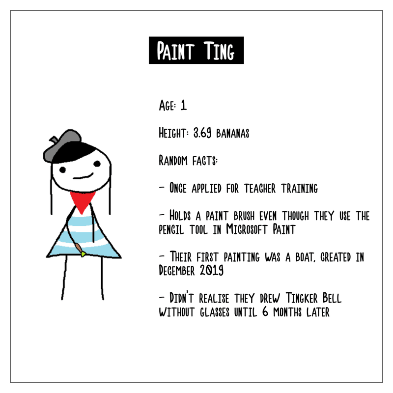A character biography of Paint Ting. Age is 1. Height is 3.69 bananas. Random facts include: they once applied for teacher training; they hold a paint brush even though they use the pencil tool in Microsoft Paint; their first painting was a boat, created in December 2019; they didn't realise they drew Tingker Bell without glasses until 6 months later.
