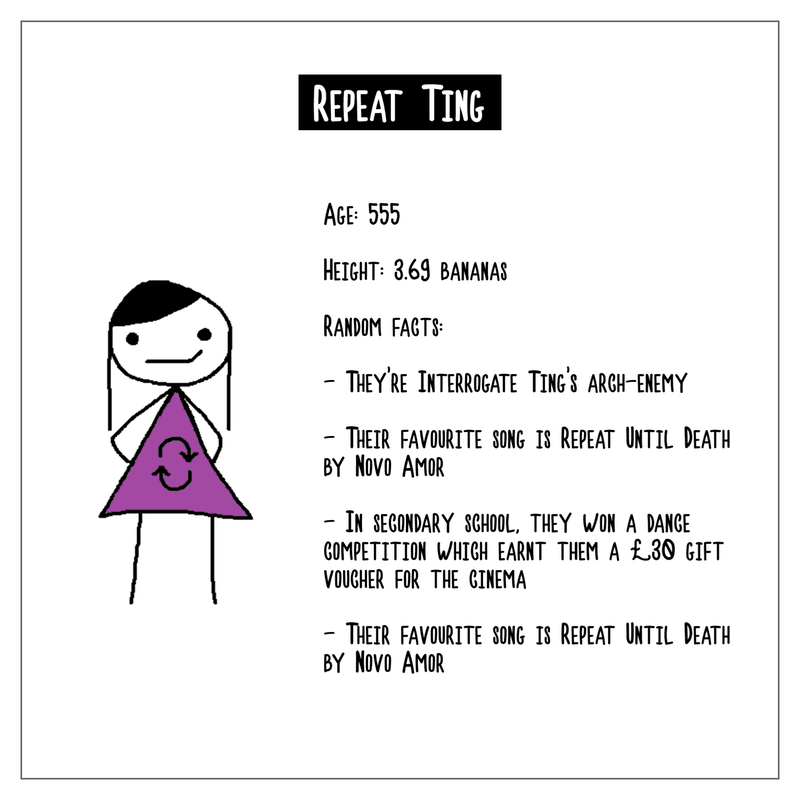 A character biography of Repeat Ting. Age is 555. Height is 3.69 bananas. Random facts include: they're Interrogate Ting's arch-enemy; their favourite song is Repeat Until Death by Novo Amor; in secondary school, they won a dance competition which earned them a £30 gift voucher for the cinema; their favourite song is Repeat Until Death by Novo Amor.