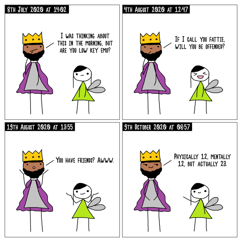 4 panel comic. In the top left panel, it's dated 8th July 2021 at 14:02 and Emperor King Yusuf is pondering and Tingker Bell has a straight face. Emperor King Yusuf asks 'I was thinking about this in the morning, but are you low key emo?'. In the top right panel, it's dated 4th August 2020 at 12:47 and Emperor King Yusuf with a small smile is thinking. Emperor King Yusuf asks 'If I call you fattie, will you be offended?' and Tingker Bell replies with a big smile. In the bottom left panel, it's dated 19th August 2020 at 13:55 and Emperor King Yusuf has their arms up in shock saying 'You have friends? Awww.' Tingker Bell shrugs back with a smile. In the bottom right panel, it's dated 9th October 2020 at 08:57 and Emperor King Yusuf has their famous smirk on and says 'Physically 12, mentally 12 but actually 23.'. Tingker Bell smiles whilst reaching out to Emperor King Yusuf like a child.